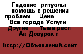 Гадание, ритуалы, помощь в решении проблем. › Цена ­ 1 000 - Все города Услуги » Другие   . Тыва респ.,Ак-Довурак г.